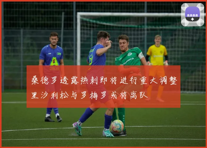 桑德罗透露热刺即将进行重大调整里沙利松与罗梅罗或将离队
