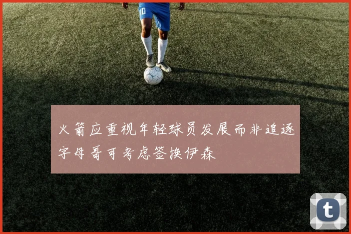 火箭应重视年轻球员发展而非追逐字母哥可考虑签换伊森