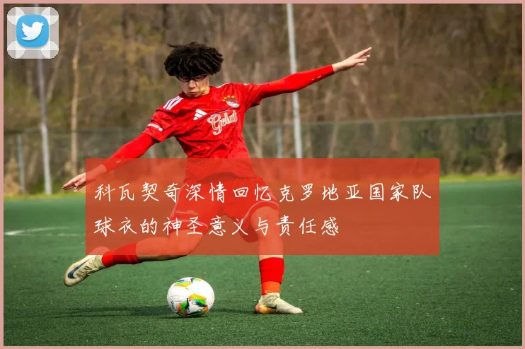 科瓦契奇深情回忆克罗地亚国家队球衣的神圣意义与责任感