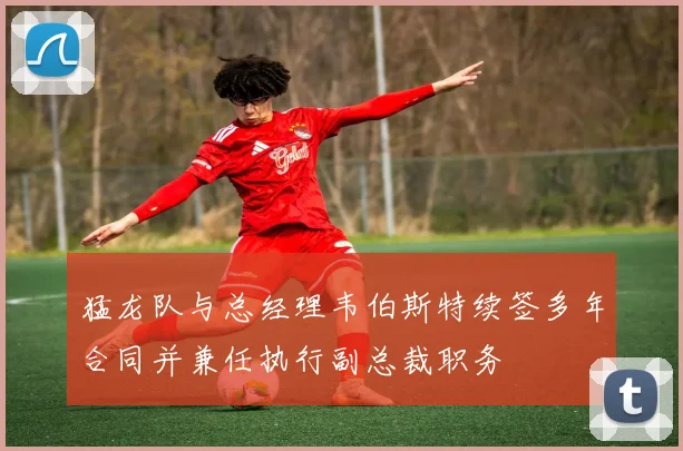 猛龙队与总经理韦伯斯特续签多年合同并兼任执行副总裁职务