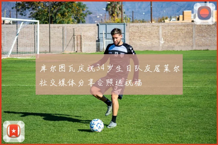 库尔图瓦庆祝34岁生日队友居莱尔社交媒体分享合照送祝福