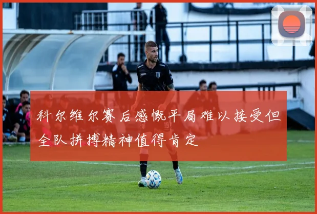 科尔维尔赛后感慨平局难以接受但全队拼搏精神值得肯定