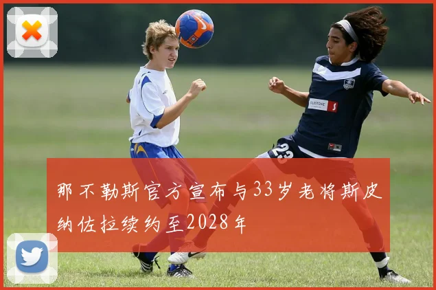 那不勒斯官方宣布与33岁老将斯皮纳佐拉续约至2028年