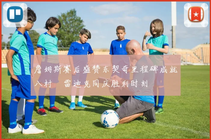 詹姆斯赛后盛赞东契奇里程碑成就八村塁雷迪克同庆胜利时刻