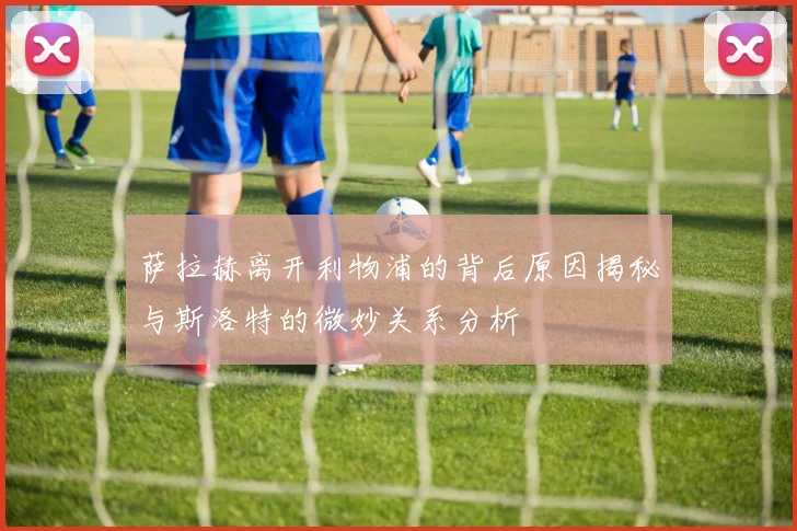 萨拉赫离开利物浦的背后原因揭秘与斯洛特的微妙关系分析