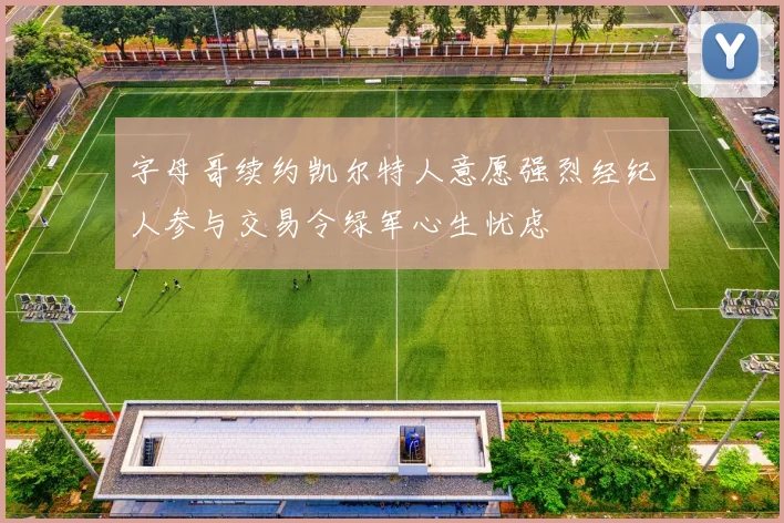 字母哥续约凯尔特人意愿强烈经纪人参与交易令绿军心生忧虑