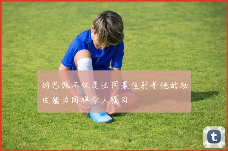 姆巴佩不仅是法国最佳射手他的助攻能力同样令人瞩目