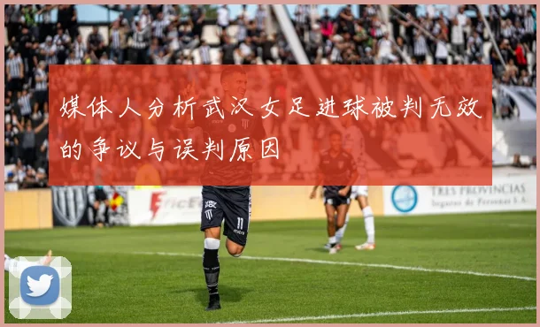 媒体人分析武汉女足进球被判无效的争议与误判原因