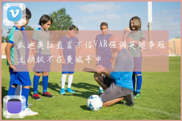 瓜迪奥拉直言不信VAR强调英超争冠主动权不在曼城手中