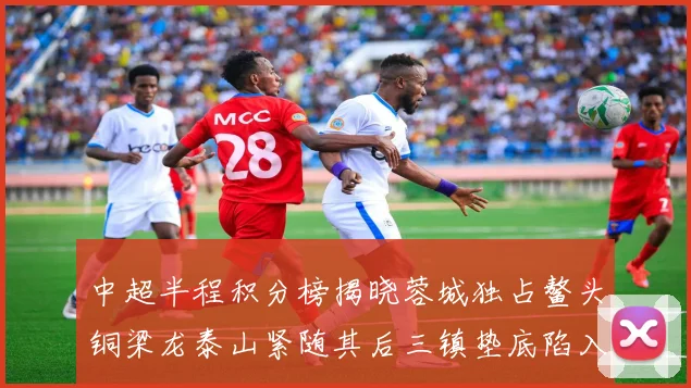 中超半程积分榜揭晓蓉城独占鳌头铜梁龙泰山紧随其后三镇垫底陷入困境