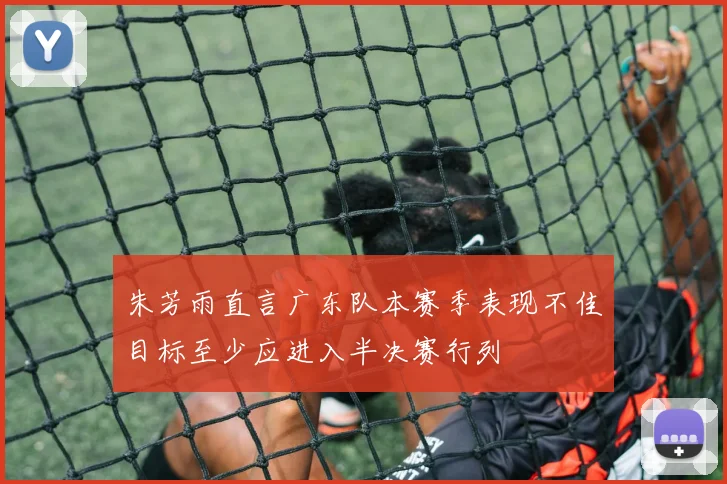 朱芳雨直言广东队本赛季表现不佳目标至少应进入半决赛行列