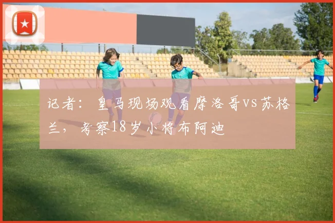 记者：皇马现场观看摩洛哥vs苏格兰，考察18岁小将布阿迪
