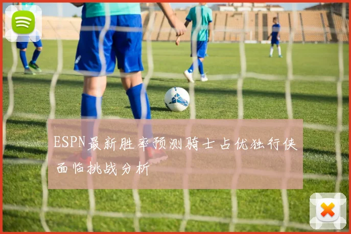 ESPN最新胜率预测骑士占优独行侠面临挑战分析