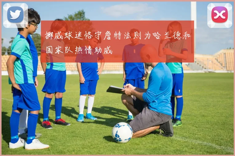 挪威球迷恪守詹特法则为哈兰德和国家队热情助威