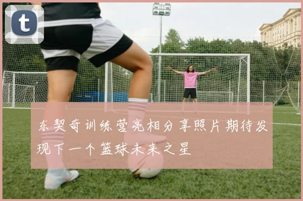 东契奇训练营亮相分享照片期待发现下一个篮球未来之星