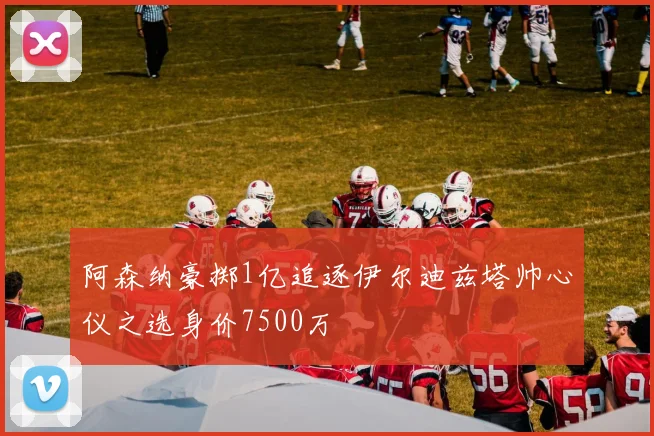 阿森纳豪掷1亿追逐伊尔迪兹塔帅心仪之选身价7500万