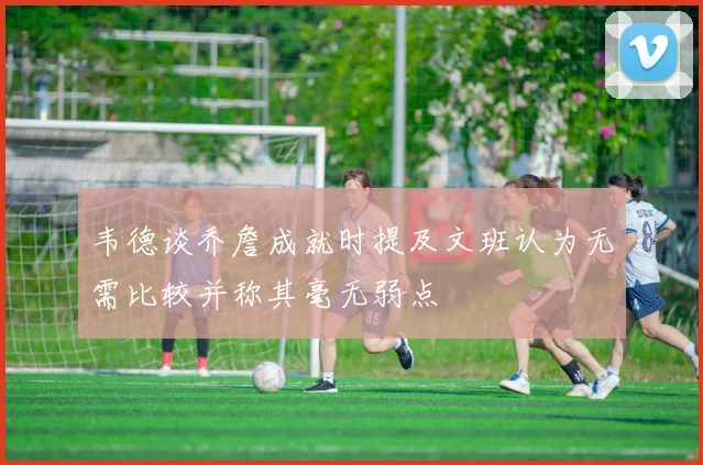 韦德谈乔詹成就时提及文班认为无需比较并称其毫无弱点