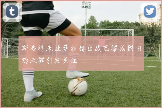 斯洛特未让萨拉赫出战巴黎或因旧怨未解引发关注