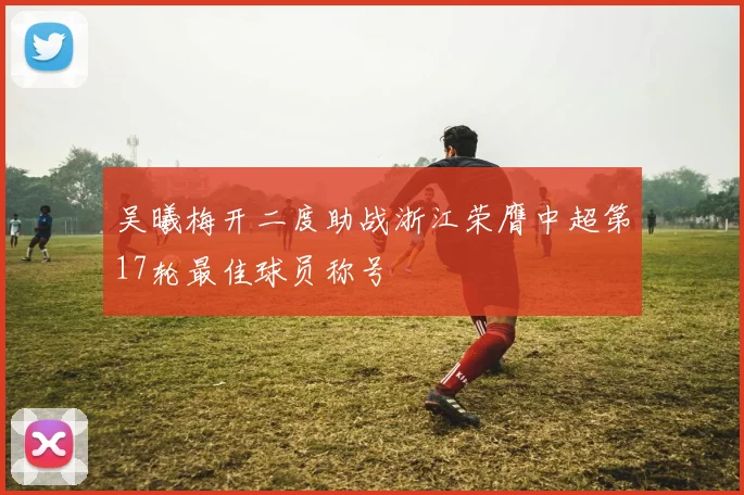 吴曦梅开二度助战浙江荣膺中超第17轮最佳球员称号