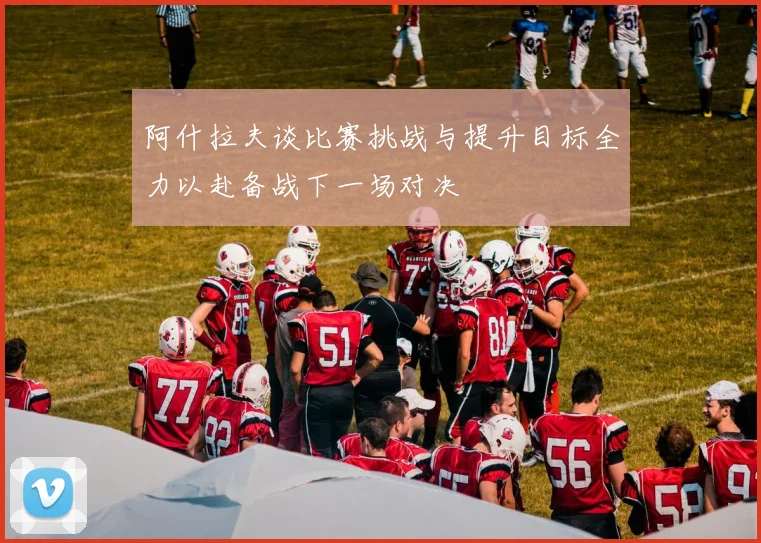 阿什拉夫谈比赛挑战与提升目标全力以赴备战下一场对决