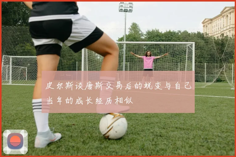 皮尔斯谈唐斯交易后的蜕变与自己当年的成长经历相似