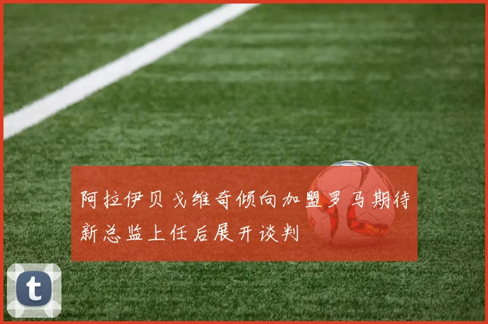 阿拉伊贝戈维奇倾向加盟罗马期待新总监上任后展开谈判
