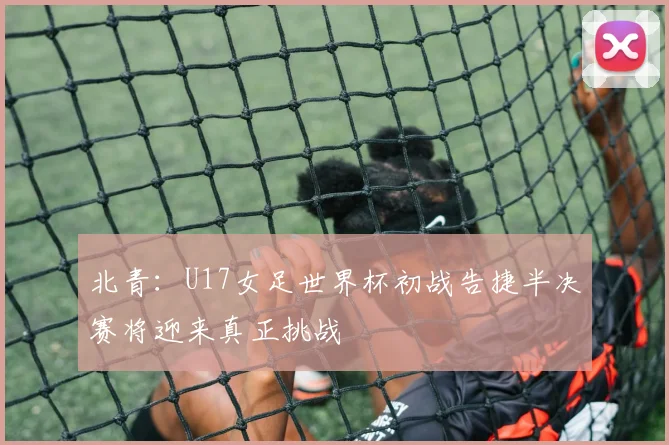 北青：U17女足世界杯初战告捷半决赛将迎来真正挑战