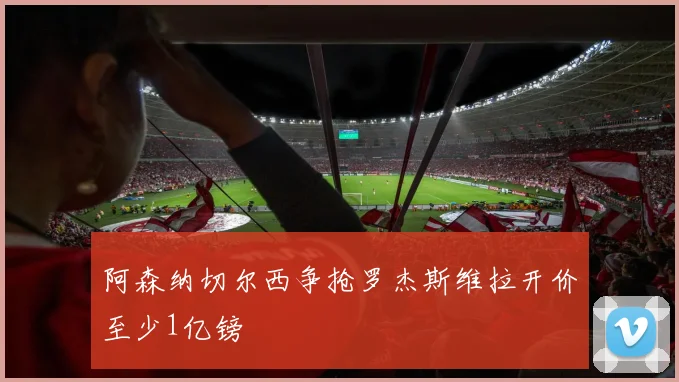阿森纳切尔西争抢罗杰斯维拉开价至少1亿镑