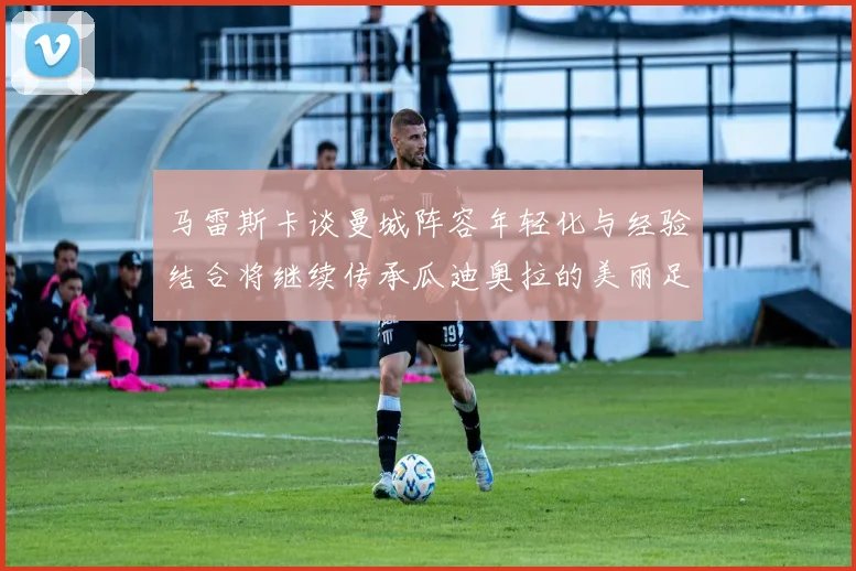 马雷斯卡谈曼城阵容年轻化与经验结合将继续传承瓜迪奥拉的美丽足球理念
