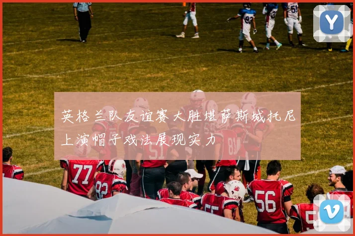 英格兰队友谊赛大胜堪萨斯城托尼上演帽子戏法展现实力