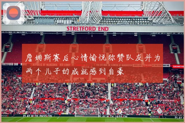 詹姆斯赛后心情愉悦称赞队友并为两个儿子的成就感到自豪