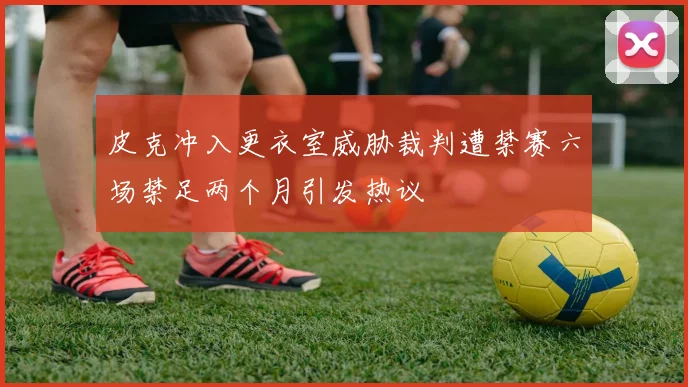 皮克冲入更衣室威胁裁判遭禁赛六场禁足两个月引发热议