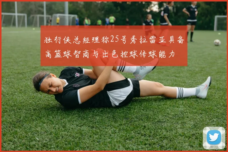 独行侠总经理称25号秀拉雷亚具备高篮球智商与出色控球传球能力