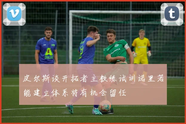 皮尔斯谈开拓者主教练试训诺里若能建立体系将有机会留任