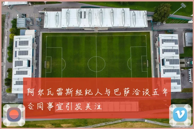 阿尔瓦雷斯经纪人与巴萨洽谈五年合同事宜引发关注