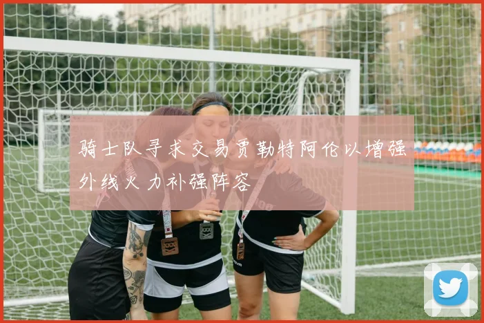 骑士队寻求交易贾勒特阿伦以增强外线火力补强阵容